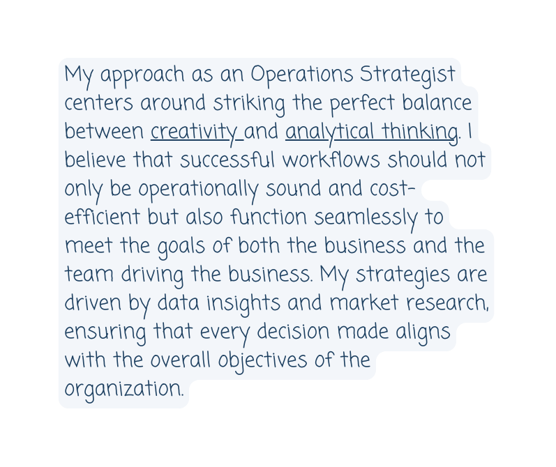 My approach as an Operations Strategist centers around striking the perfect balance between creativity and analytical thinking I believe that successful workflows should not only be operationally sound and cost efficient but also function seamlessly to meet the goals of both the business and the team driving the business My strategies are driven by data insights and market research ensuring that every decision made aligns with the overall objectives of the organization